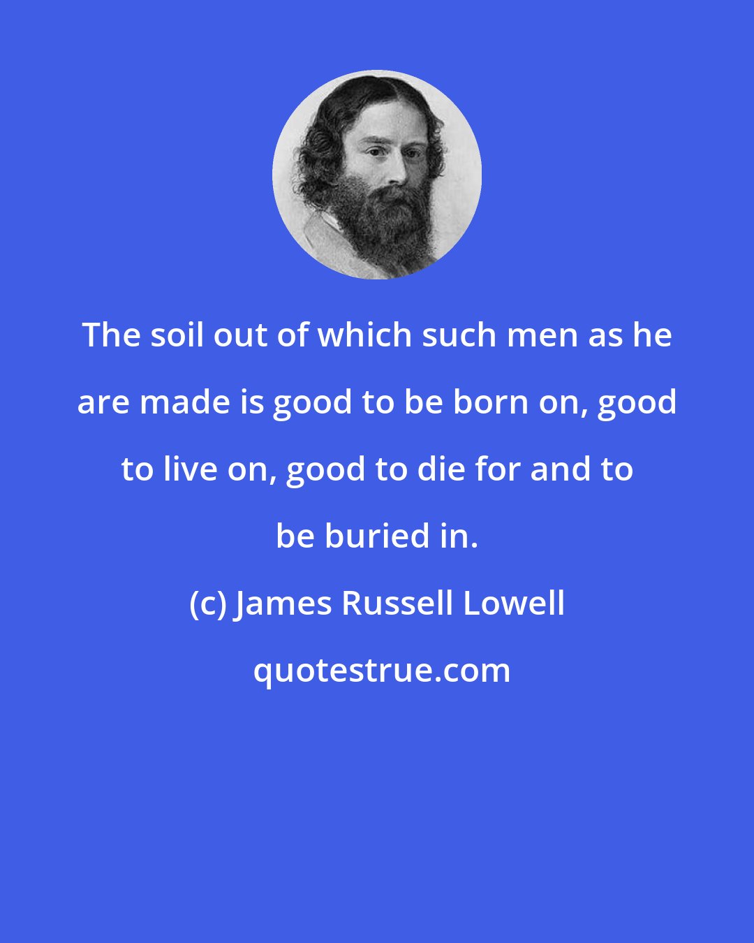 James Russell Lowell: The soil out of which such men as he are made is good to be born on, good to live on, good to die for and to be buried in.