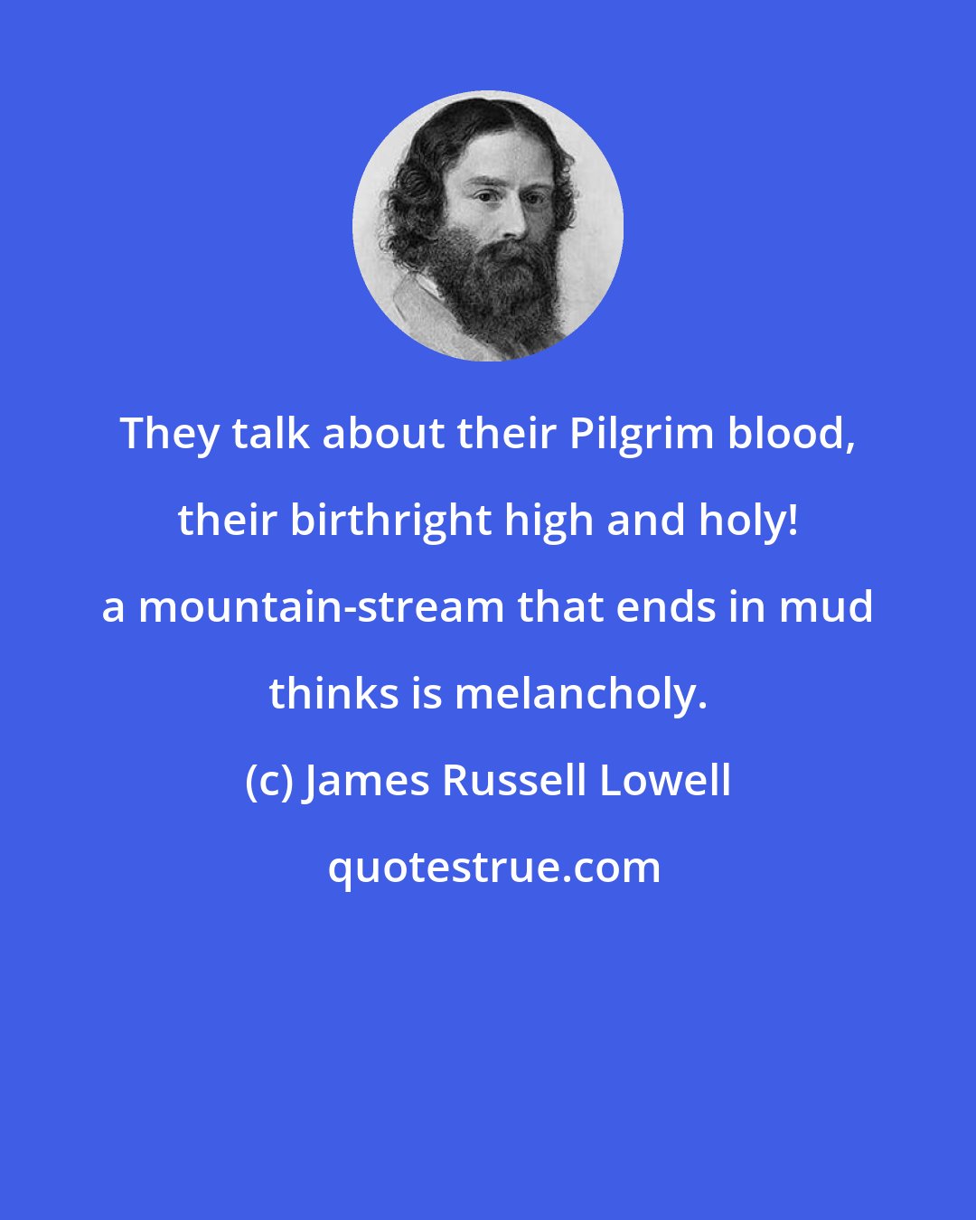 James Russell Lowell: They talk about their Pilgrim blood, their birthright high and holy! a mountain-stream that ends in mud thinks is melancholy.