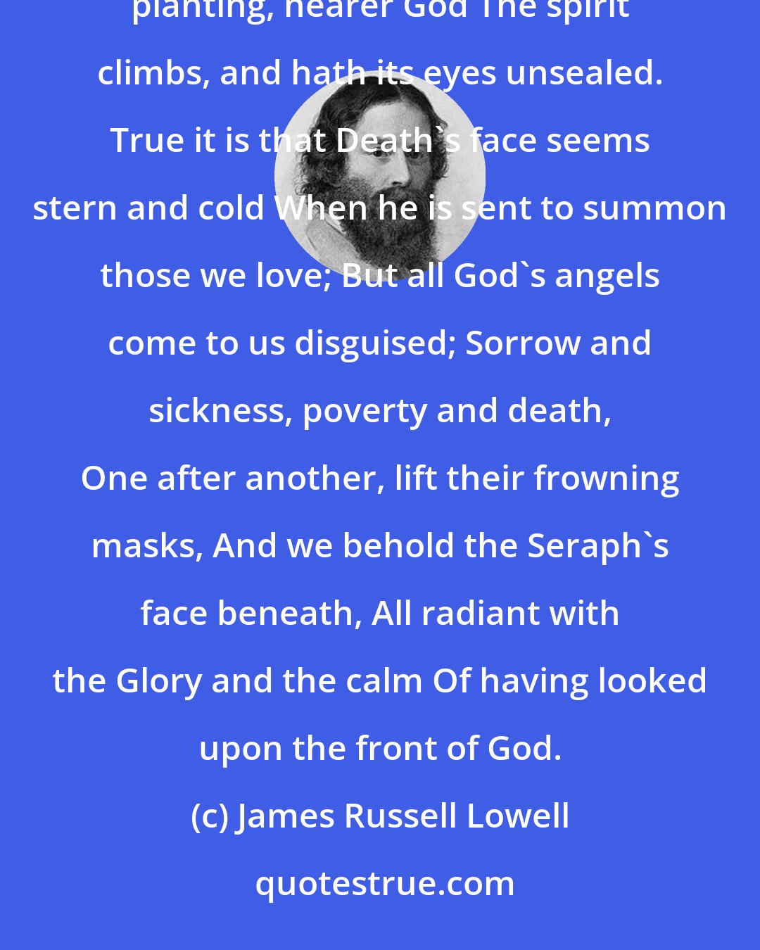 James Russell Lowell: 'Tis sorrow builds the shining ladder up, Whose golden rounds are our calamities, Whereon our firm feet planting, nearer God The spirit climbs, and hath its eyes unsealed. True it is that Death's face seems stern and cold When he is sent to summon those we love; But all God's angels come to us disguised; Sorrow and sickness, poverty and death, One after another, lift their frowning masks, And we behold the Seraph's face beneath, All radiant with the Glory and the calm Of having looked upon the front of God.