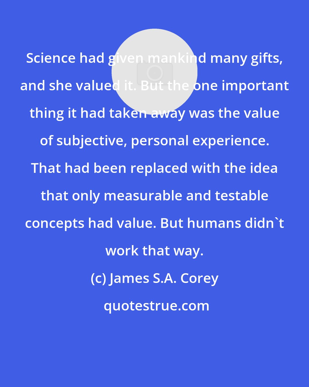 James S.A. Corey: Science had given mankind many gifts, and she valued it. But the one important thing it had taken away was the value of subjective, personal experience. That had been replaced with the idea that only measurable and testable concepts had value. But humans didn't work that way.