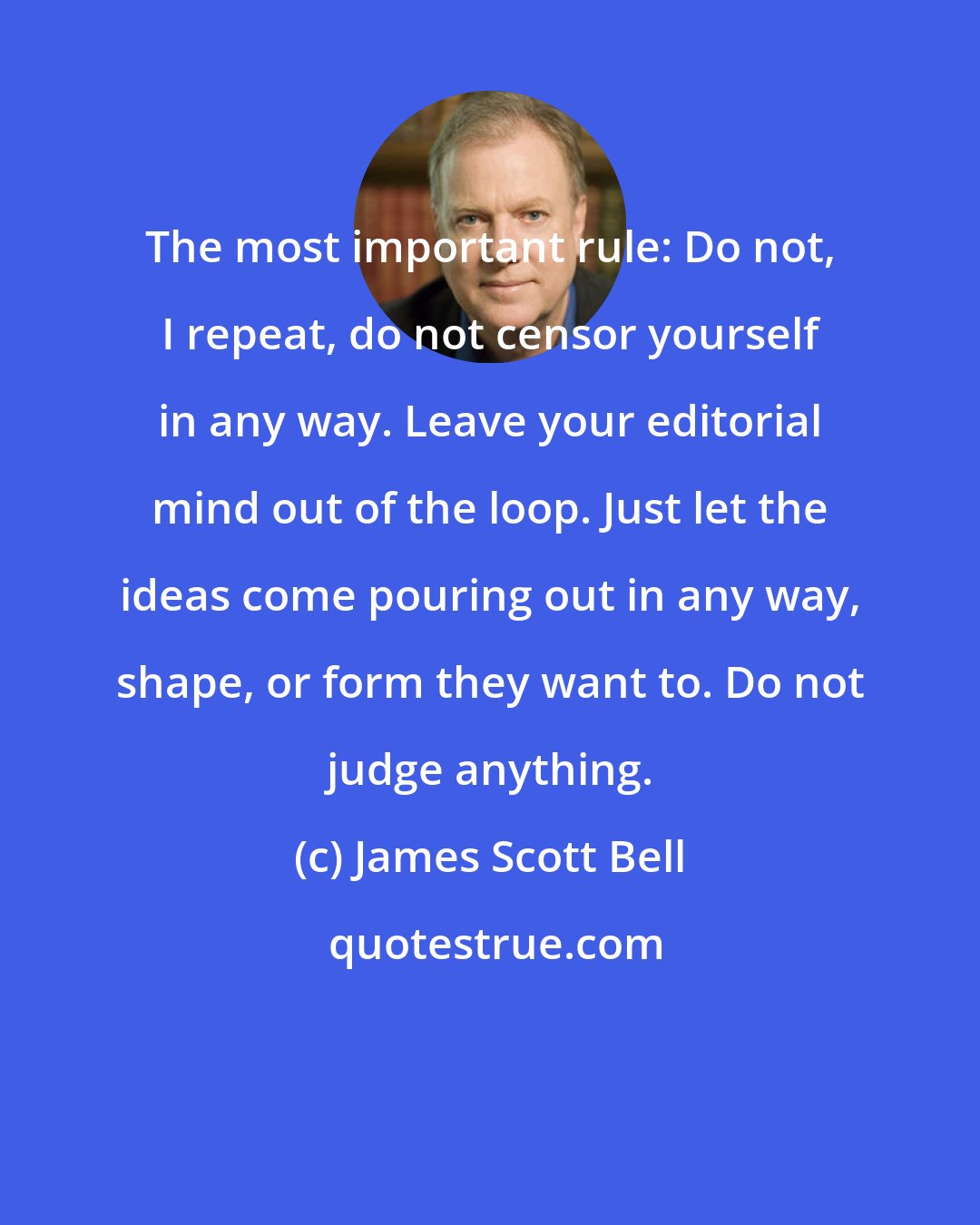 James Scott Bell: The most important rule: Do not, I repeat, do not censor yourself in any way. Leave your editorial mind out of the loop. Just let the ideas come pouring out in any way, shape, or form they want to. Do not judge anything.