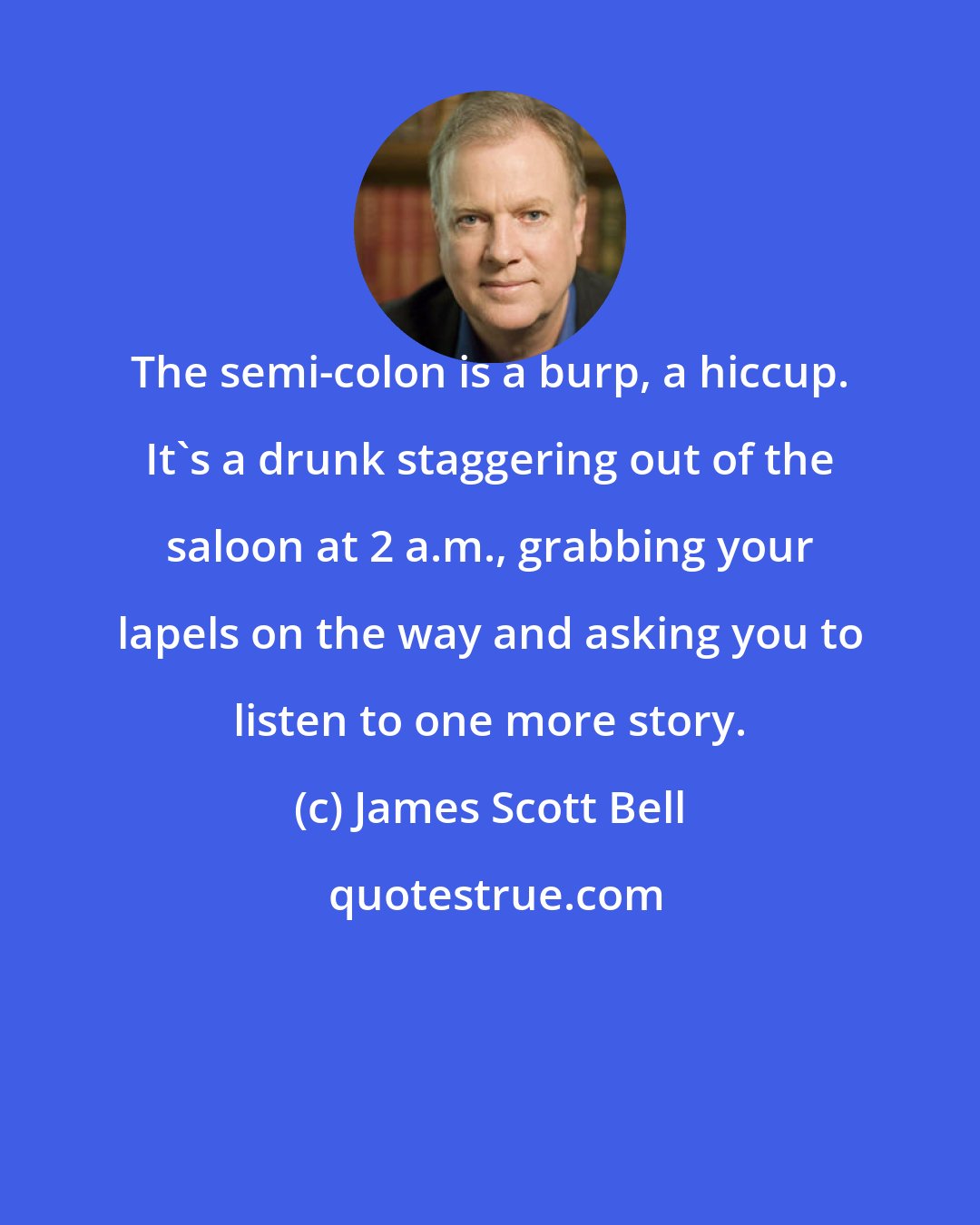 James Scott Bell: The semi-colon is a burp, a hiccup. It's a drunk staggering out of the saloon at 2 a.m., grabbing your lapels on the way and asking you to listen to one more story.