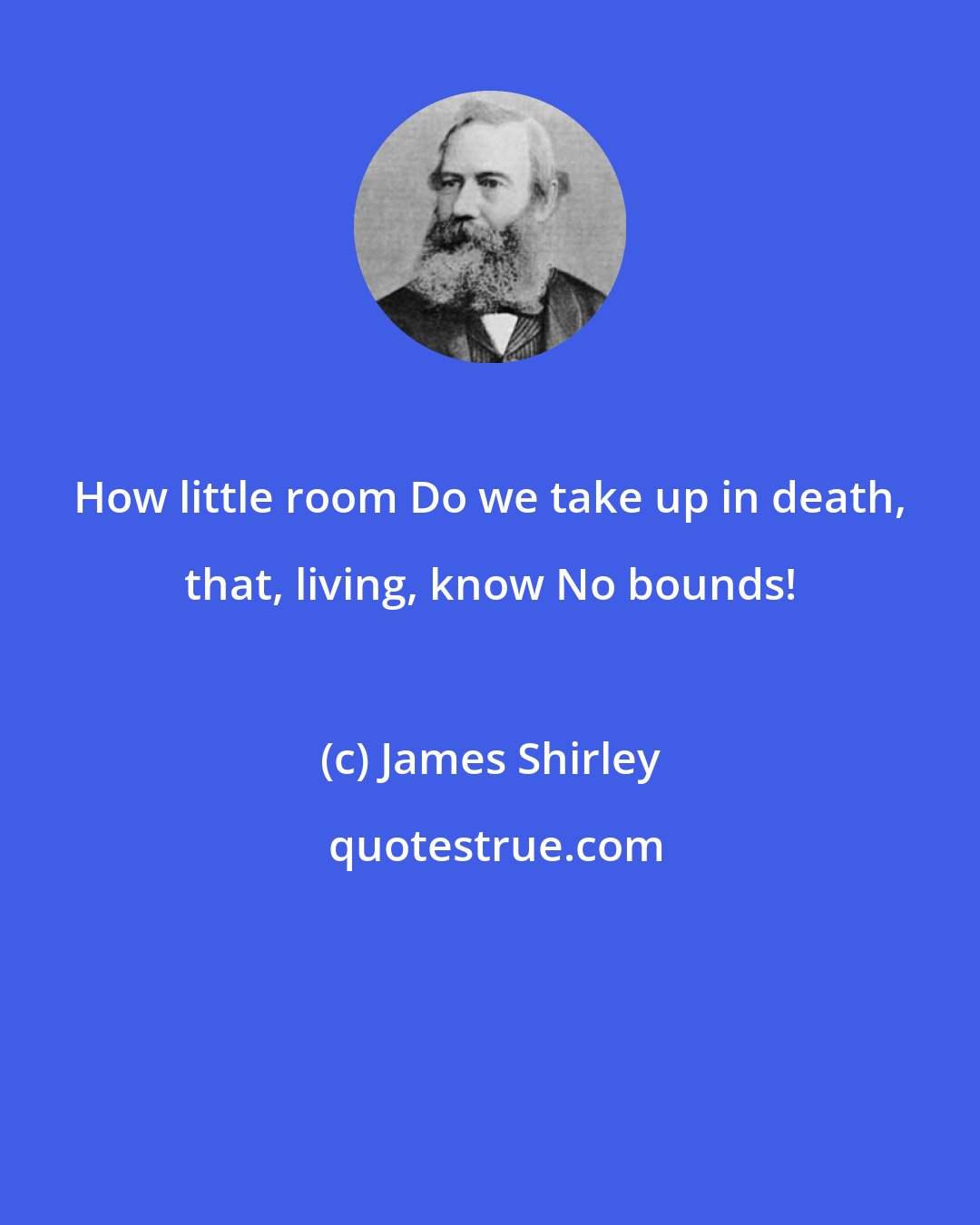 James Shirley: How little room Do we take up in death, that, living, know No bounds!