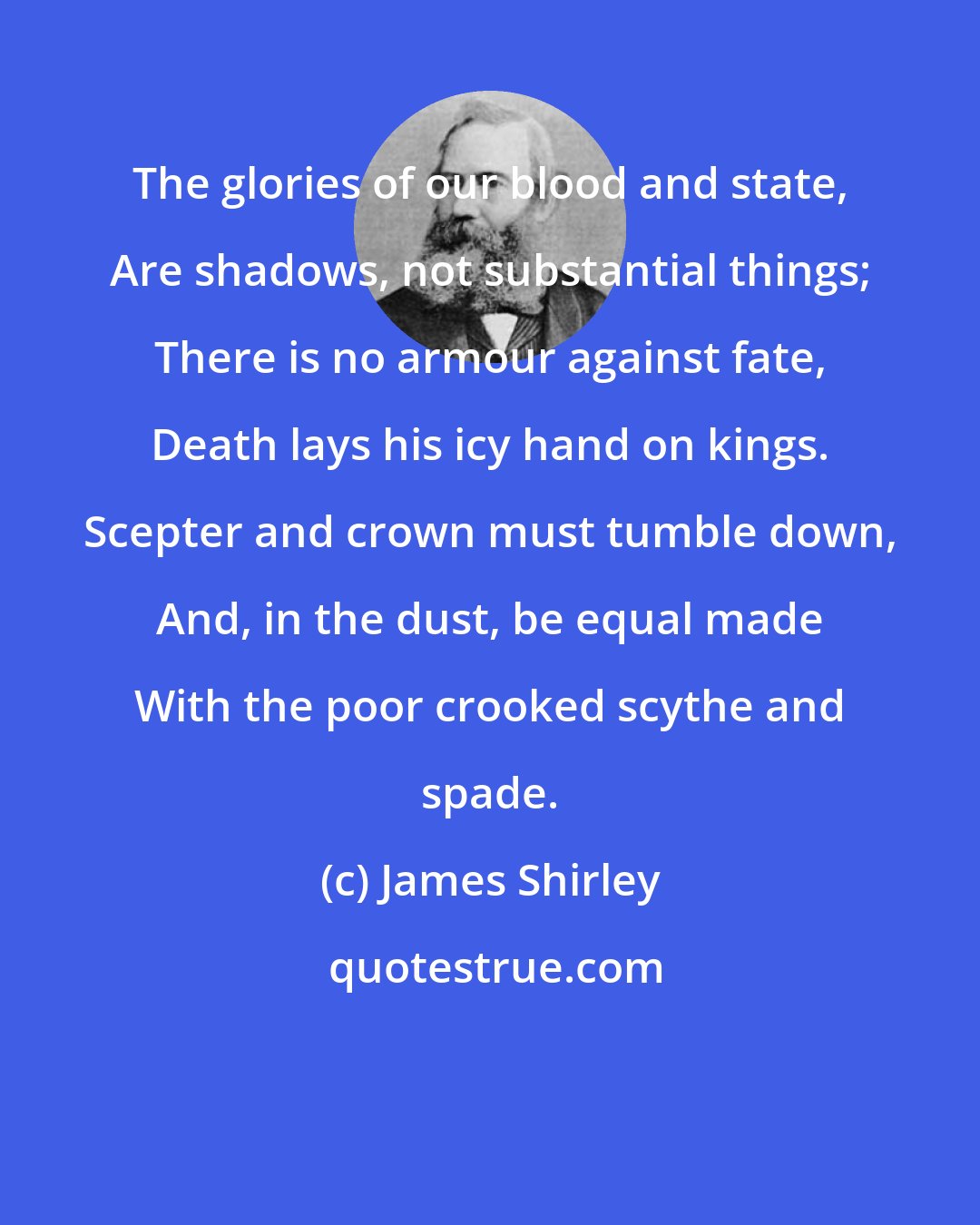 James Shirley: The glories of our blood and state, Are shadows, not substantial things; There is no armour against fate, Death lays his icy hand on kings. Scepter and crown must tumble down, And, in the dust, be equal made With the poor crooked scythe and spade.