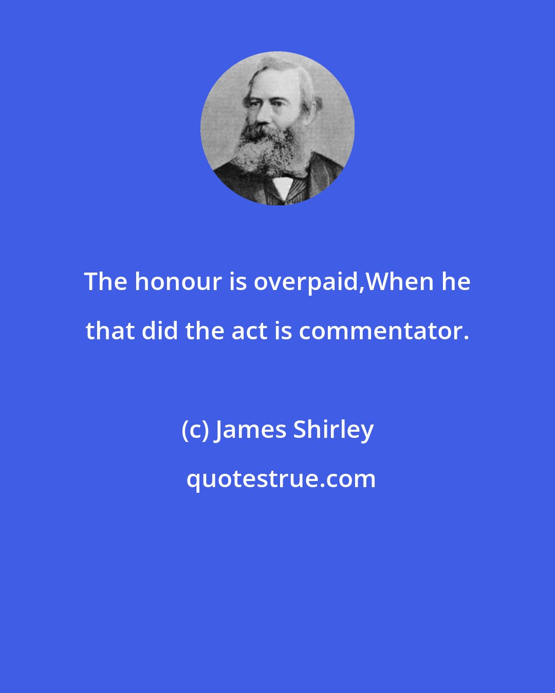 James Shirley: The honour is overpaid,When he that did the act is commentator.