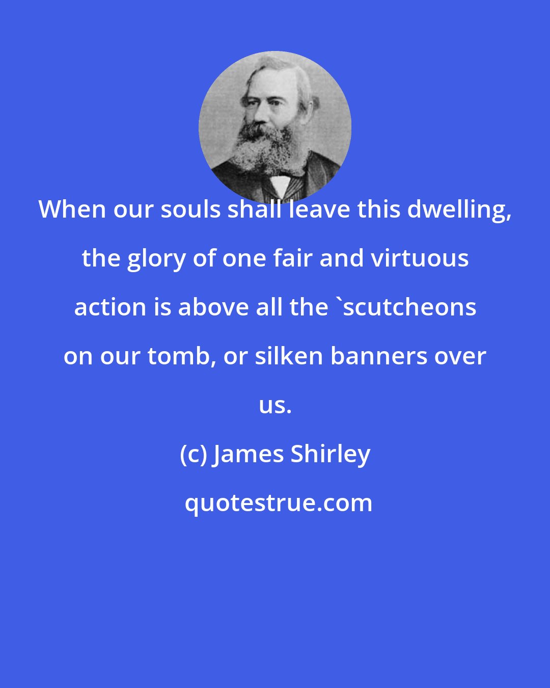 James Shirley: When our souls shall leave this dwelling, the glory of one fair and virtuous action is above all the 'scutcheons on our tomb, or silken banners over us.