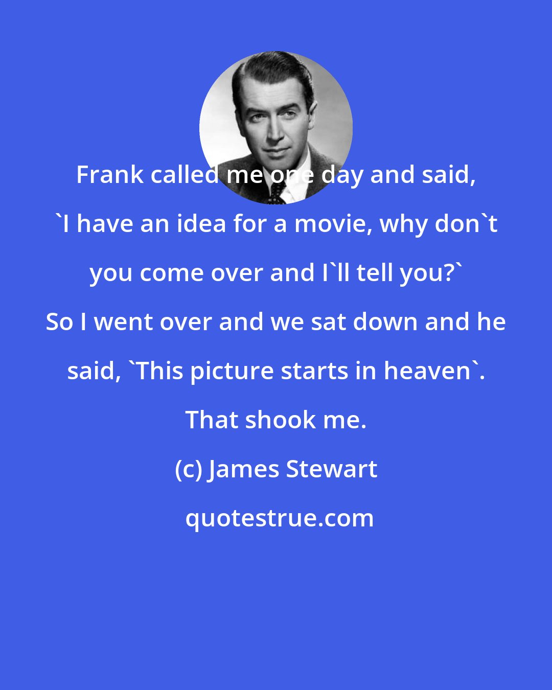 James Stewart: Frank called me one day and said, 'I have an idea for a movie, why don't you come over and I'll tell you?' So I went over and we sat down and he said, 'This picture starts in heaven'. That shook me.