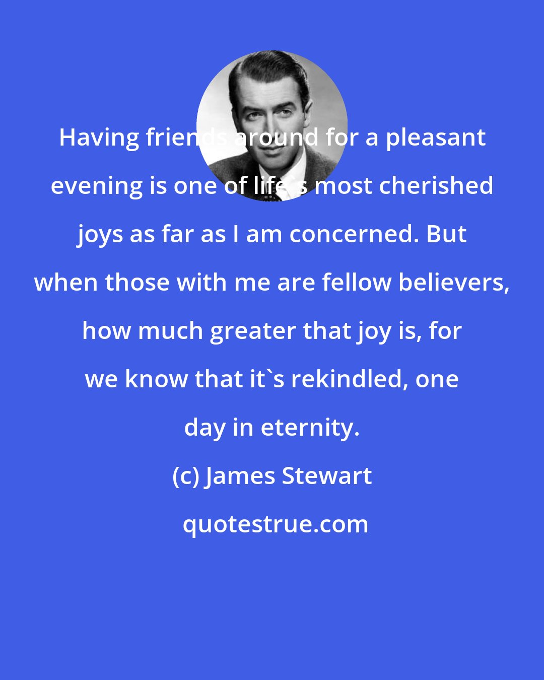 James Stewart: Having friends around for a pleasant evening is one of life's most cherished joys as far as I am concerned. But when those with me are fellow believers, how much greater that joy is, for we know that it's rekindled, one day in eternity.