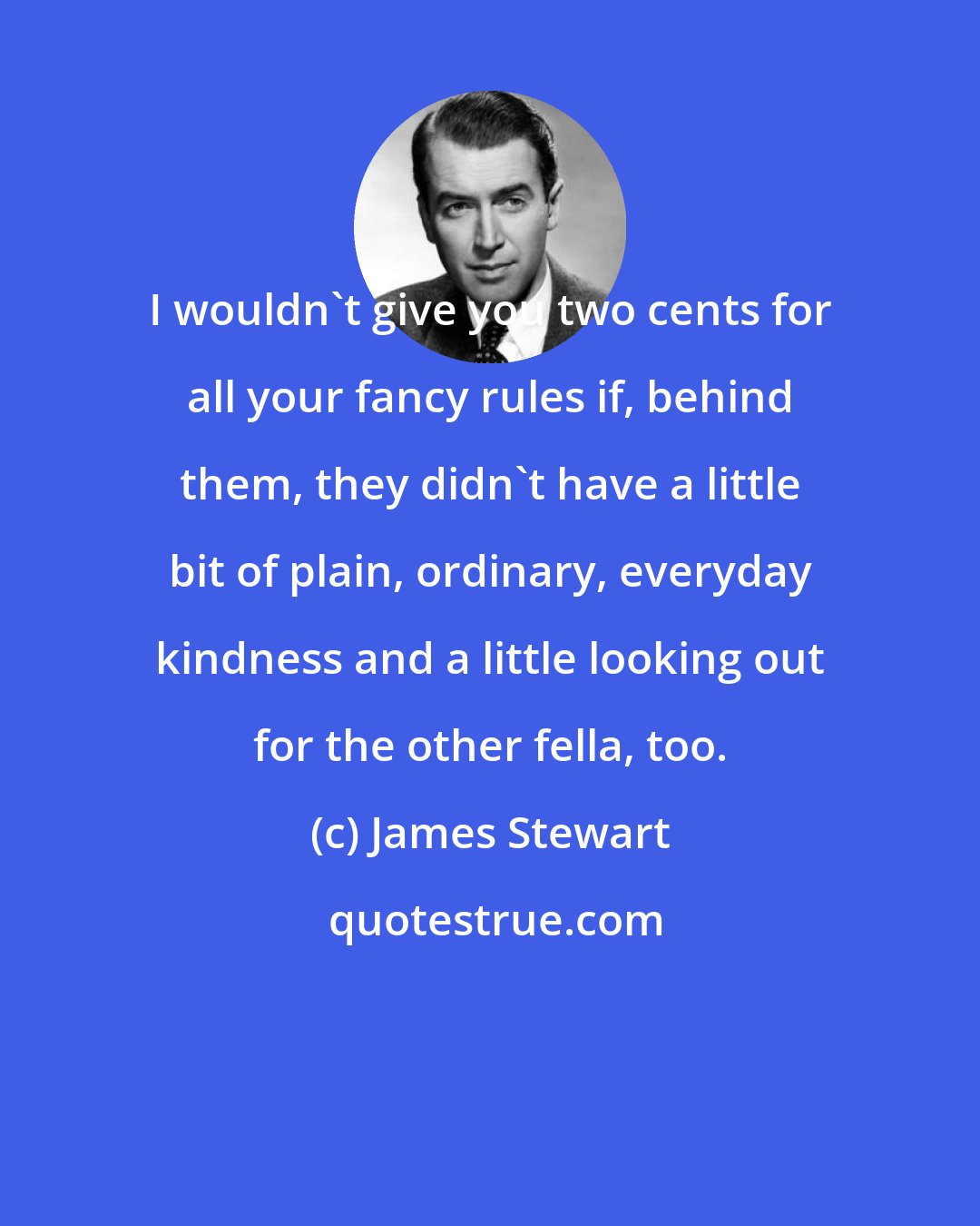 James Stewart: I wouldn't give you two cents for all your fancy rules if, behind them, they didn't have a little bit of plain, ordinary, everyday kindness and a little looking out for the other fella, too.