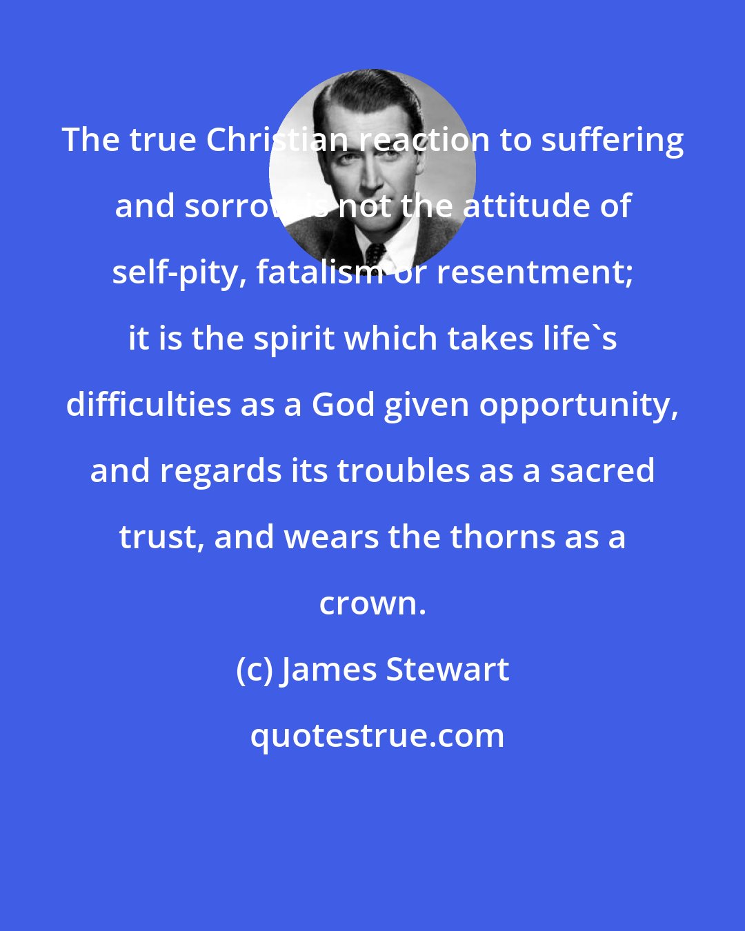 James Stewart: The true Christian reaction to suffering and sorrow is not the attitude of self-pity, fatalism or resentment; it is the spirit which takes life's difficulties as a God given opportunity, and regards its troubles as a sacred trust, and wears the thorns as a crown.