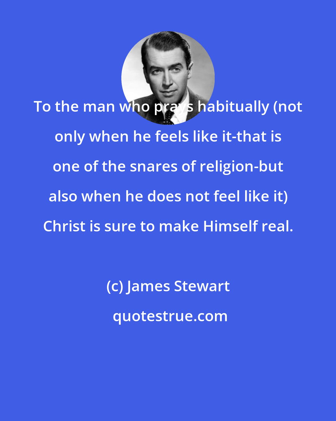 James Stewart: To the man who prays habitually (not only when he feels like it-that is one of the snares of religion-but also when he does not feel like it) Christ is sure to make Himself real.