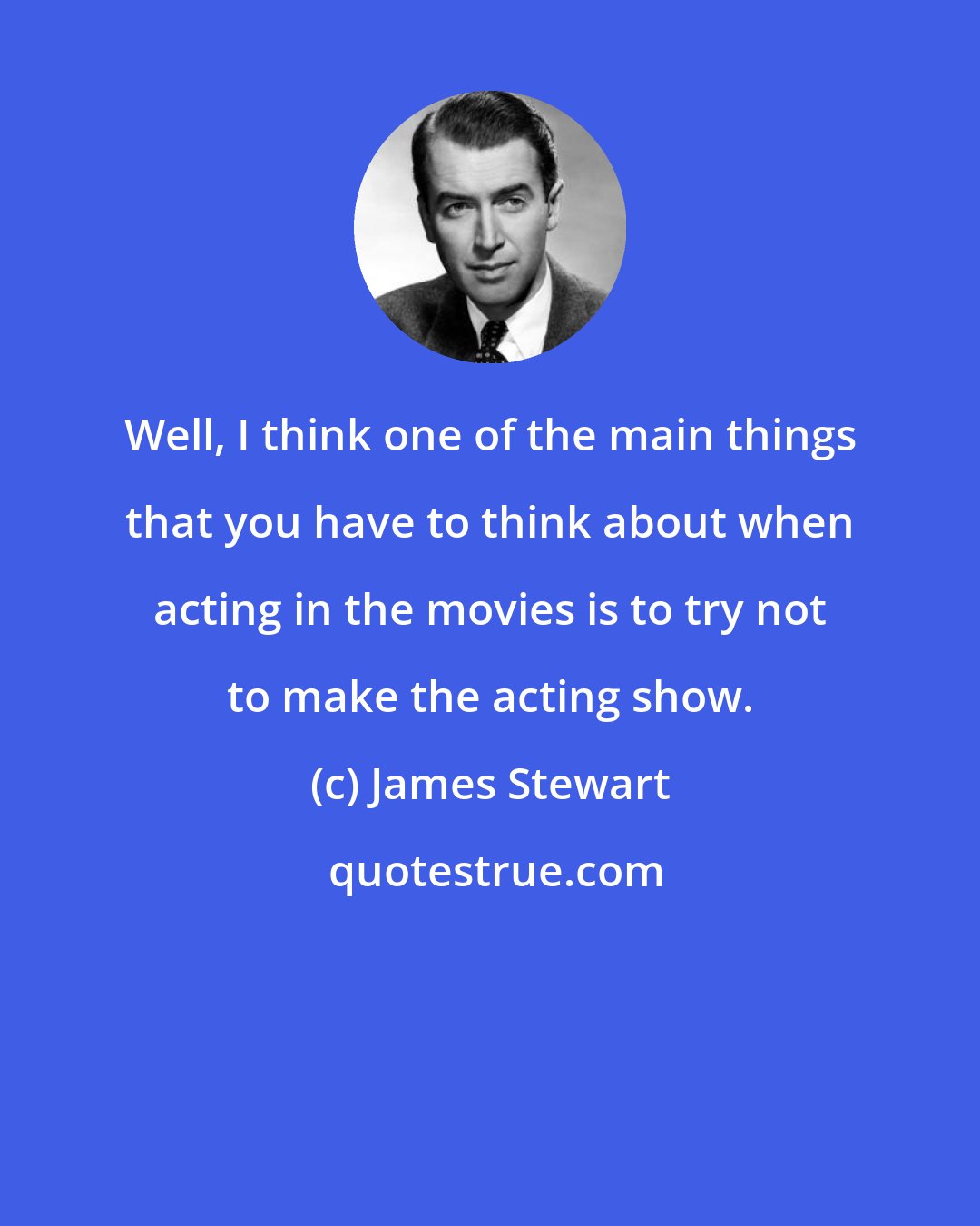 James Stewart: Well, I think one of the main things that you have to think about when acting in the movies is to try not to make the acting show.