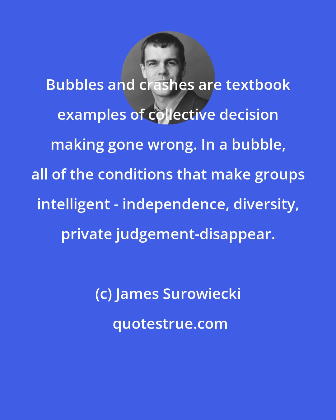 James Surowiecki: Bubbles and crashes are textbook examples of collective decision making gone wrong. In a bubble, all of the conditions that make groups intelligent - independence, diversity, private judgement-disappear.