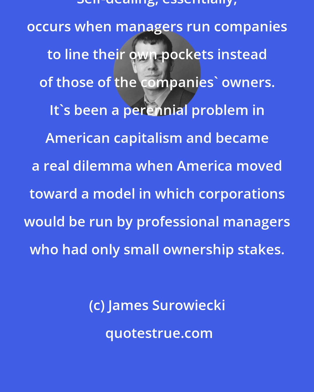 James Surowiecki: Self-dealing, essentially, occurs when managers run companies to line their own pockets instead of those of the companies' owners. It's been a perennial problem in American capitalism and became a real dilemma when America moved toward a model in which corporations would be run by professional managers who had only small ownership stakes.