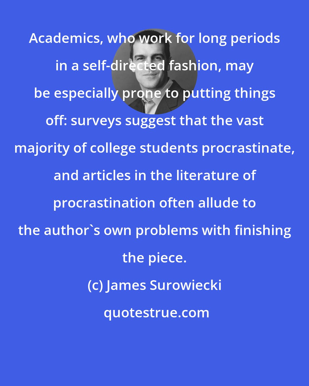 James Surowiecki: Academics, who work for long periods in a self-directed fashion, may be especially prone to putting things off: surveys suggest that the vast majority of college students procrastinate, and articles in the literature of procrastination often allude to the author's own problems with finishing the piece.