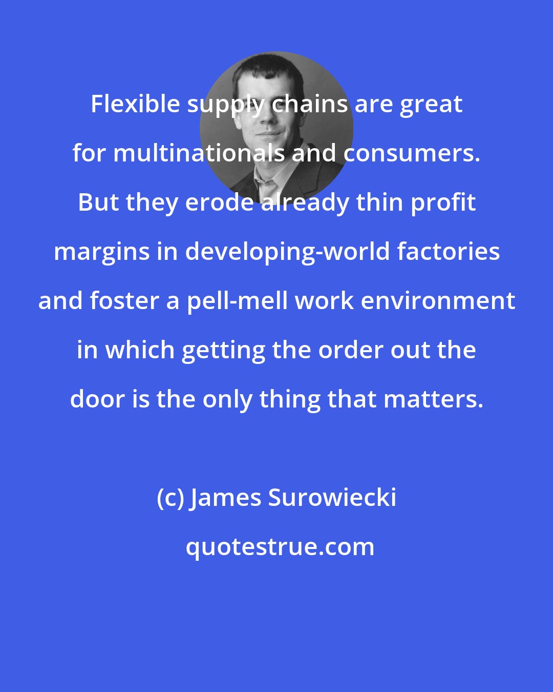 James Surowiecki: Flexible supply chains are great for multinationals and consumers. But they erode already thin profit margins in developing-world factories and foster a pell-mell work environment in which getting the order out the door is the only thing that matters.