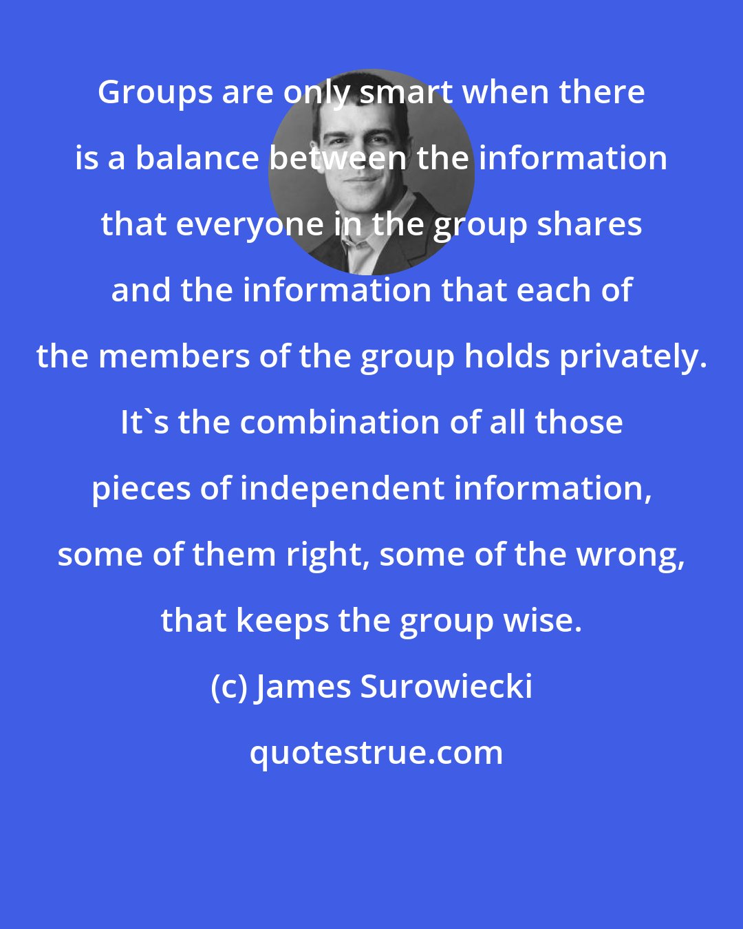 James Surowiecki: Groups are only smart when there is a balance between the information that everyone in the group shares and the information that each of the members of the group holds privately. It's the combination of all those pieces of independent information, some of them right, some of the wrong, that keeps the group wise.