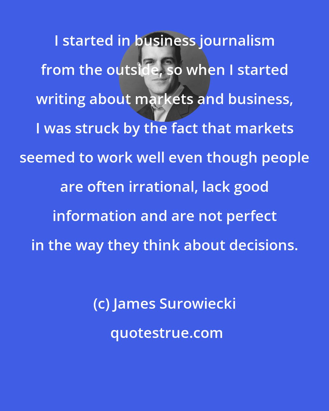 James Surowiecki: I started in business journalism from the outside, so when I started writing about markets and business, I was struck by the fact that markets seemed to work well even though people are often irrational, lack good information and are not perfect in the way they think about decisions.