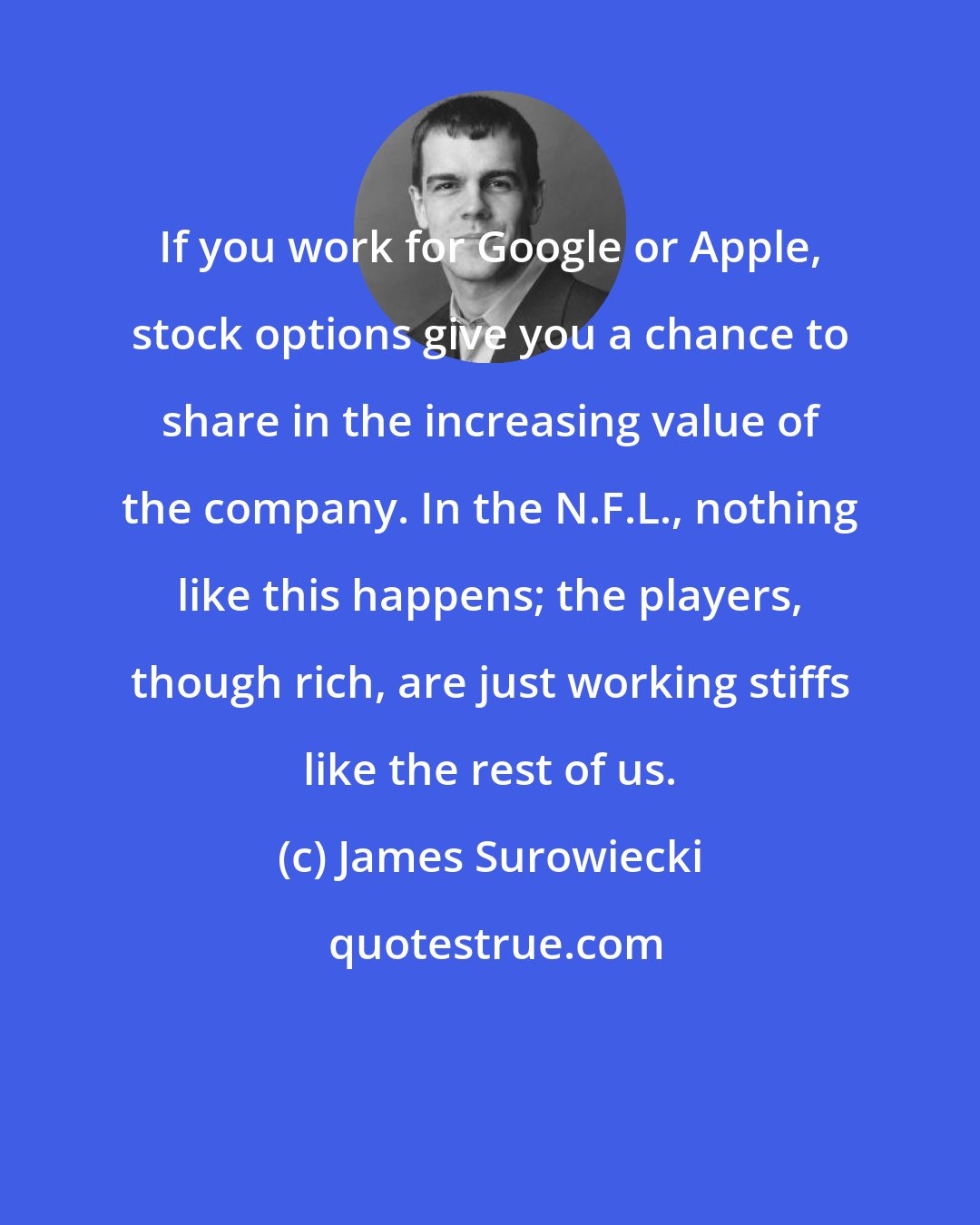 James Surowiecki: If you work for Google or Apple, stock options give you a chance to share in the increasing value of the company. In the N.F.L., nothing like this happens; the players, though rich, are just working stiffs like the rest of us.