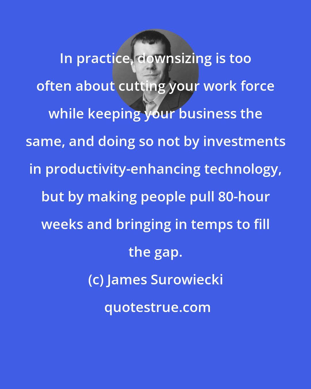 James Surowiecki: In practice, downsizing is too often about cutting your work force while keeping your business the same, and doing so not by investments in productivity-enhancing technology, but by making people pull 80-hour weeks and bringing in temps to fill the gap.