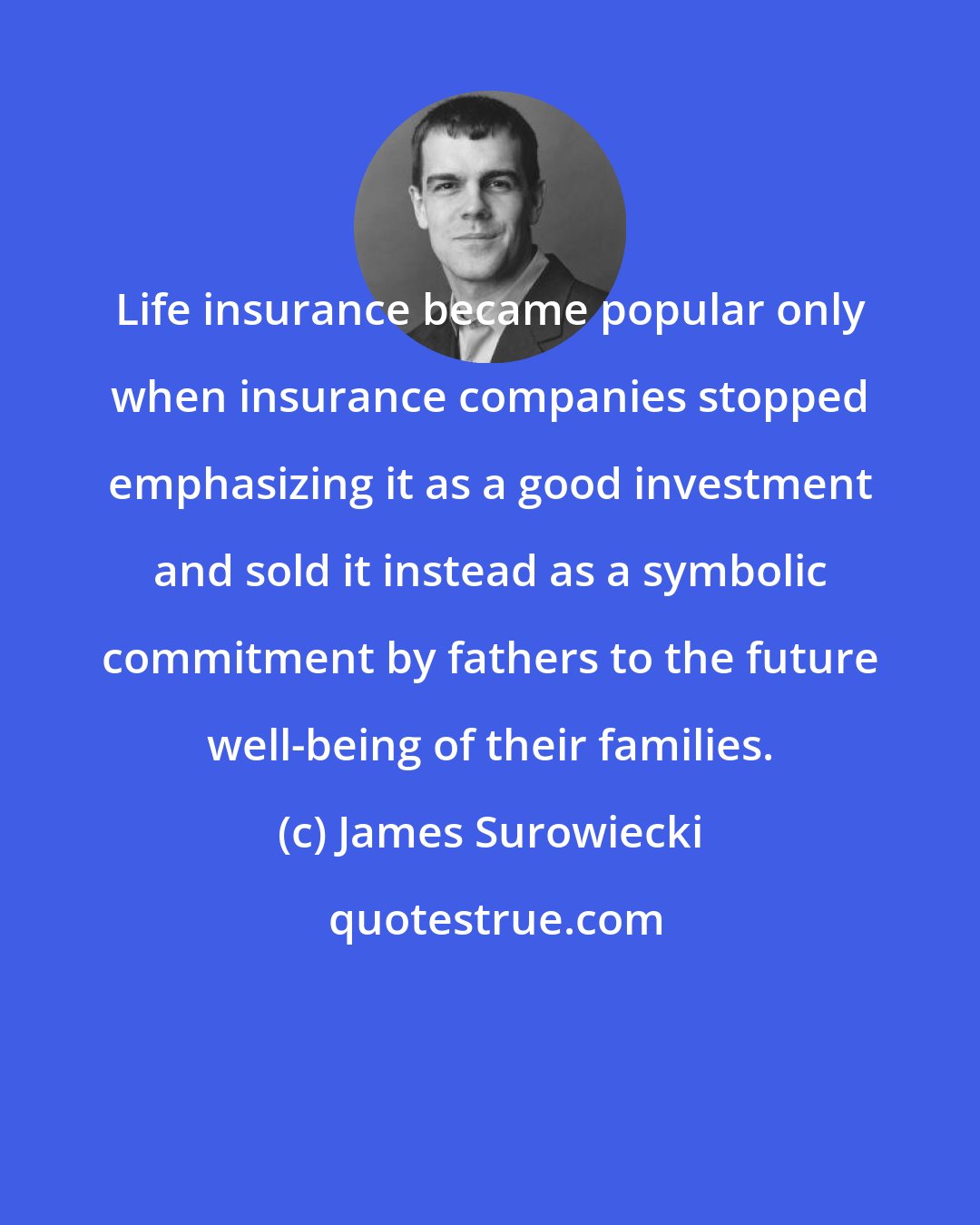 James Surowiecki: Life insurance became popular only when insurance companies stopped emphasizing it as a good investment and sold it instead as a symbolic commitment by fathers to the future well-being of their families.