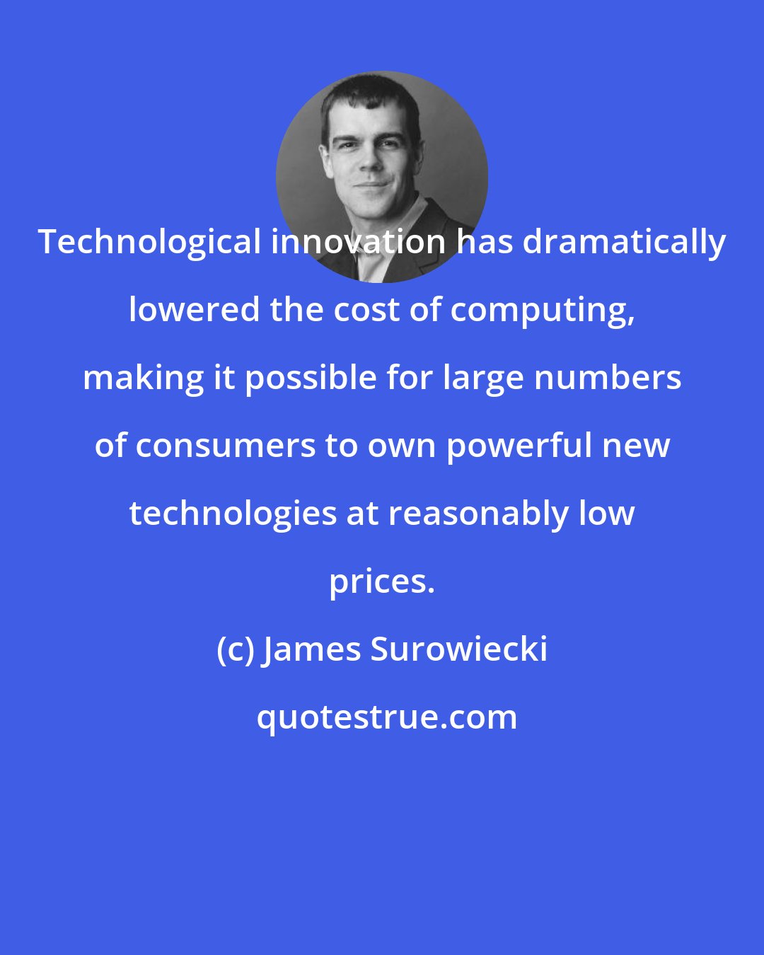 James Surowiecki: Technological innovation has dramatically lowered the cost of computing, making it possible for large numbers of consumers to own powerful new technologies at reasonably low prices.