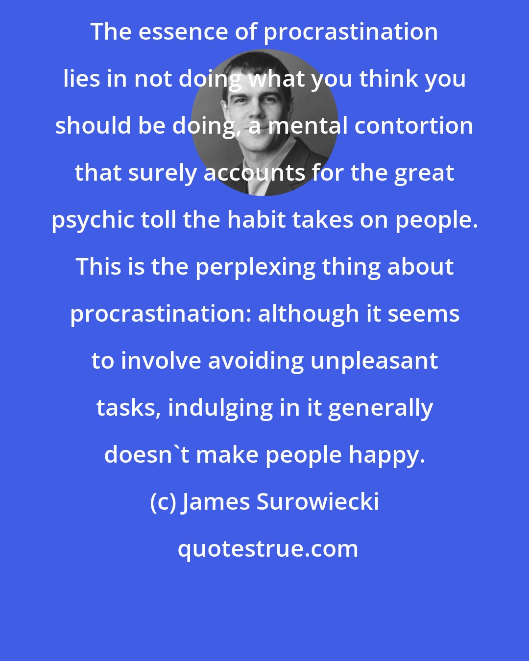 James Surowiecki: The essence of procrastination lies in not doing what you think you should be doing, a mental contortion that surely accounts for the great psychic toll the habit takes on people. This is the perplexing thing about procrastination: although it seems to involve avoiding unpleasant tasks, indulging in it generally doesn't make people happy.