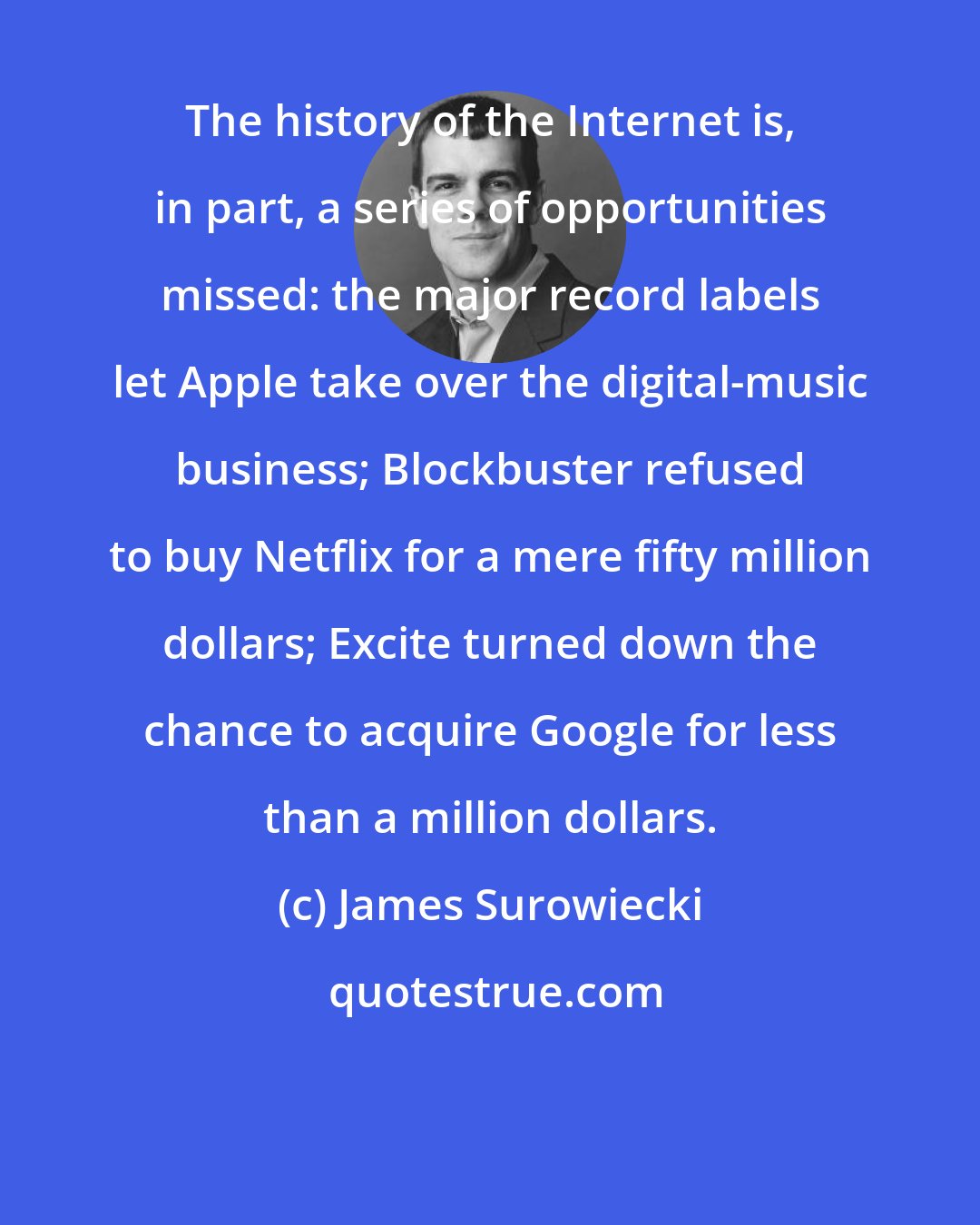 James Surowiecki: The history of the Internet is, in part, a series of opportunities missed: the major record labels let Apple take over the digital-music business; Blockbuster refused to buy Netflix for a mere fifty million dollars; Excite turned down the chance to acquire Google for less than a million dollars.