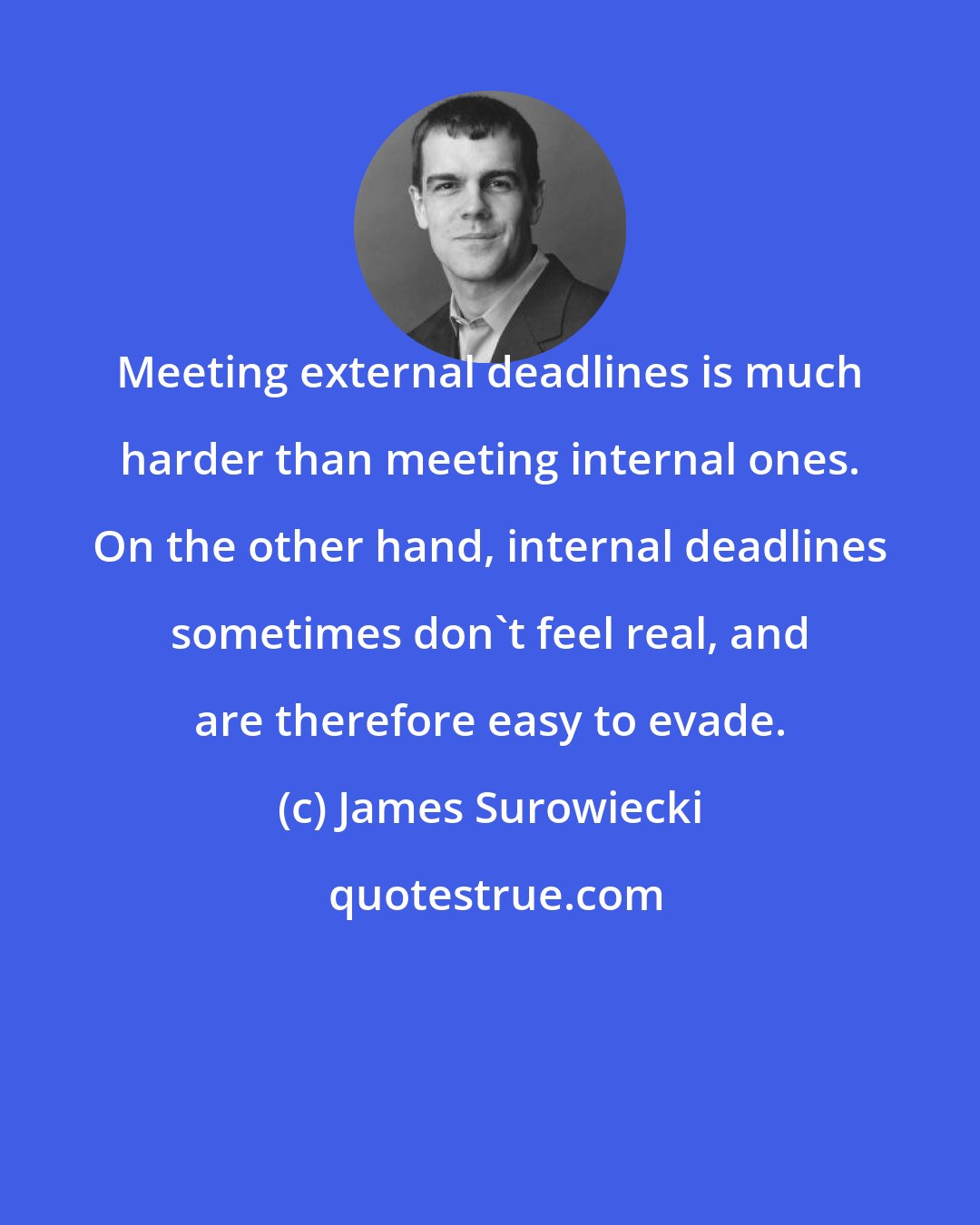 James Surowiecki: Meeting external deadlines is much harder than meeting internal ones. On the other hand, internal deadlines sometimes don't feel real, and are therefore easy to evade.