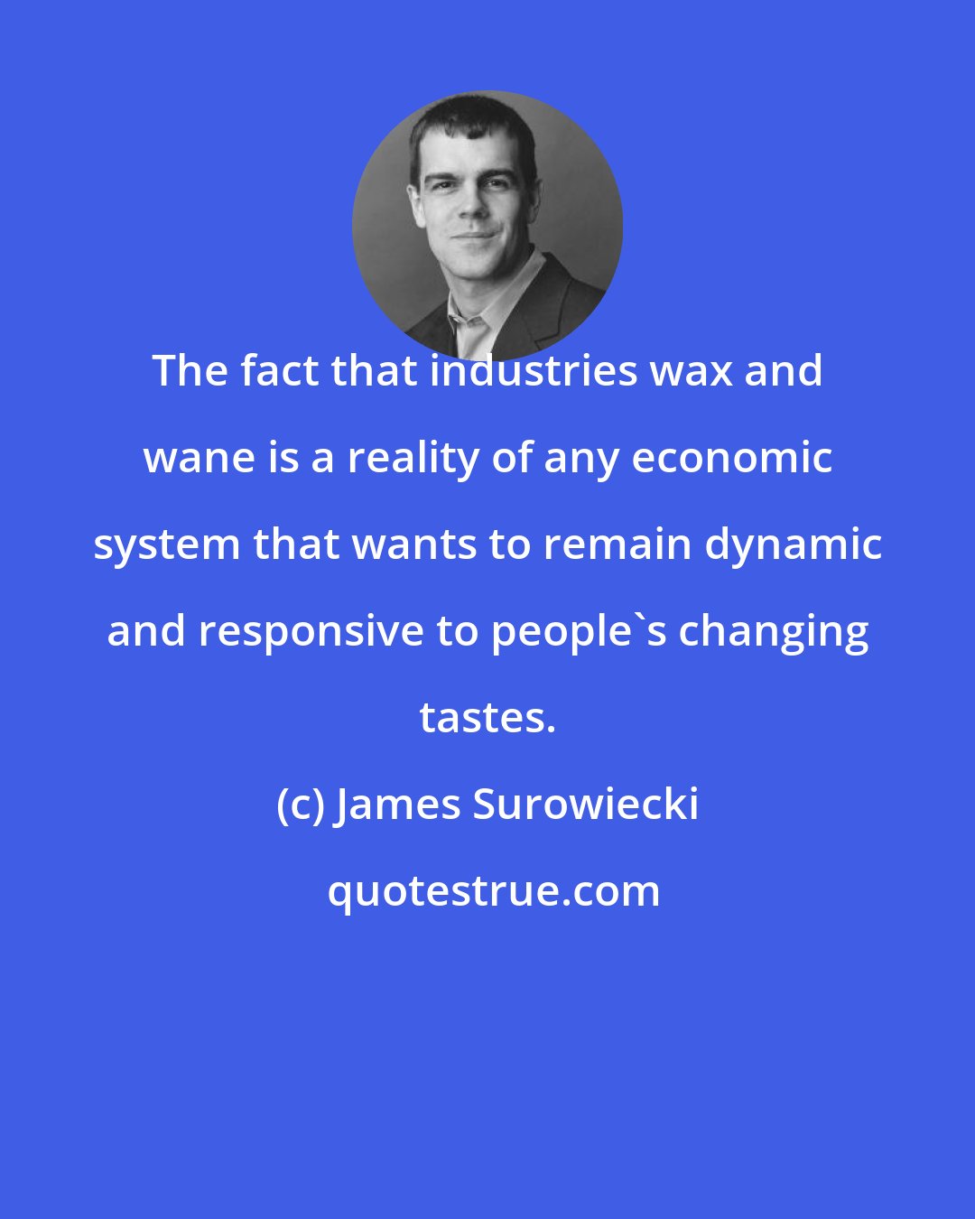 James Surowiecki: The fact that industries wax and wane is a reality of any economic system that wants to remain dynamic and responsive to people's changing tastes.