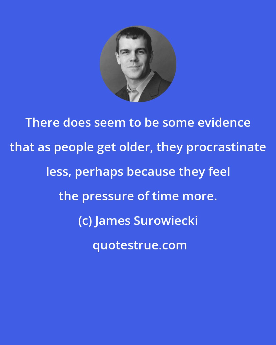 James Surowiecki: There does seem to be some evidence that as people get older, they procrastinate less, perhaps because they feel the pressure of time more.