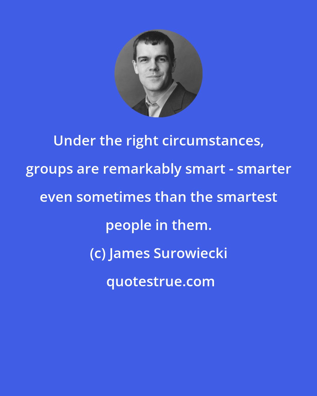 James Surowiecki: Under the right circumstances, groups are remarkably smart - smarter even sometimes than the smartest people in them.