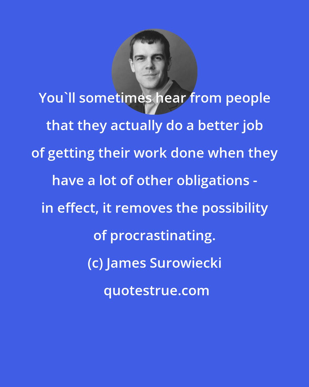 James Surowiecki: You'll sometimes hear from people that they actually do a better job of getting their work done when they have a lot of other obligations - in effect, it removes the possibility of procrastinating.