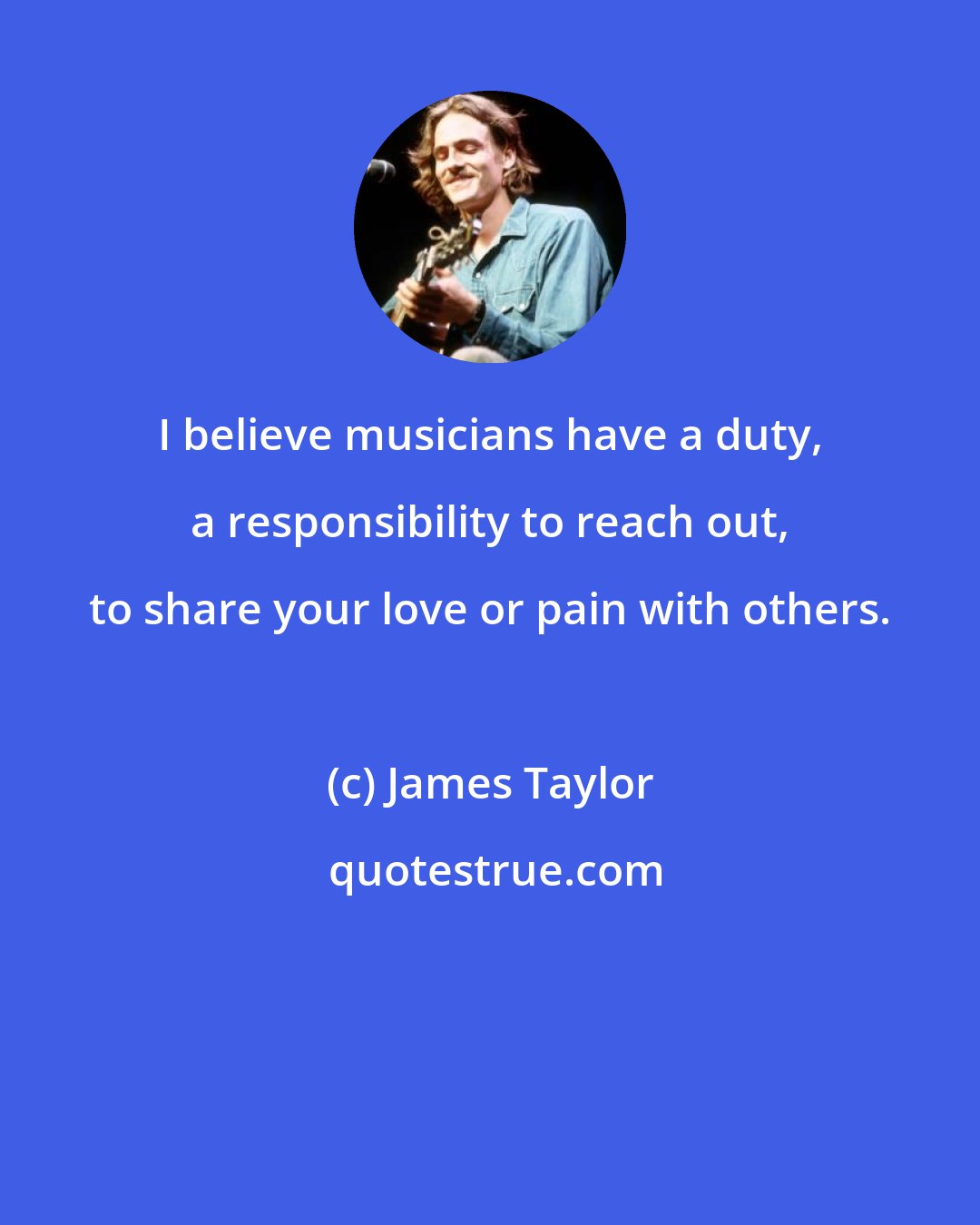 James Taylor: I believe musicians have a duty, a responsibility to reach out, to share your love or pain with others.