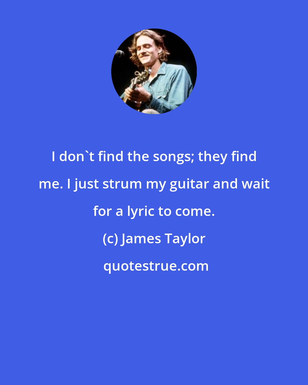 James Taylor: I don't find the songs; they find me. I just strum my guitar and wait for a lyric to come.