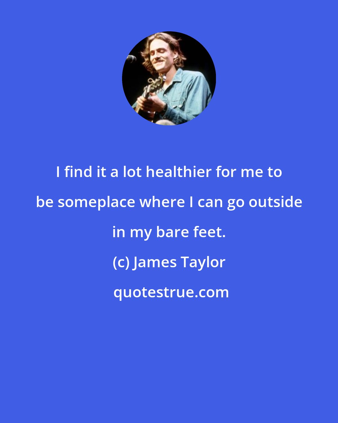 James Taylor: I find it a lot healthier for me to be someplace where I can go outside in my bare feet.