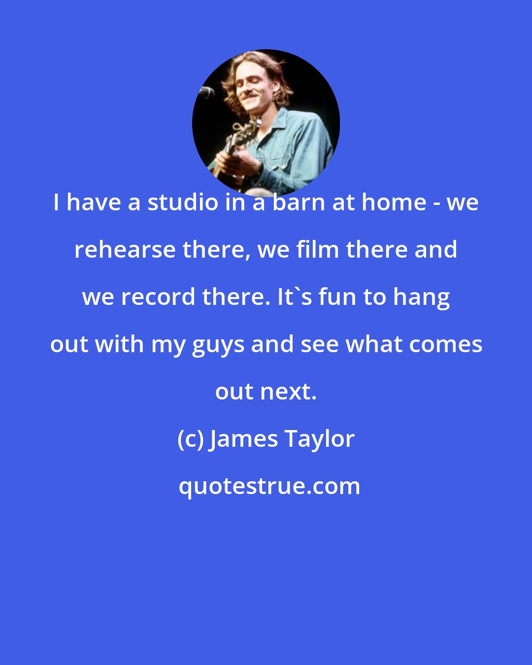 James Taylor: I have a studio in a barn at home - we rehearse there, we film there and we record there. It's fun to hang out with my guys and see what comes out next.