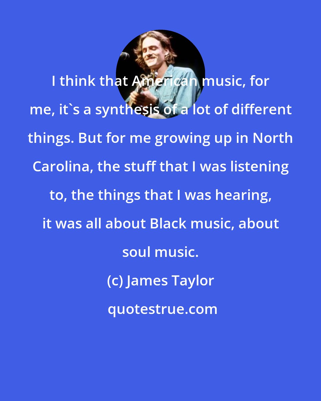 James Taylor: I think that American music, for me, it's a synthesis of a lot of different things. But for me growing up in North Carolina, the stuff that I was listening to, the things that I was hearing, it was all about Black music, about soul music.