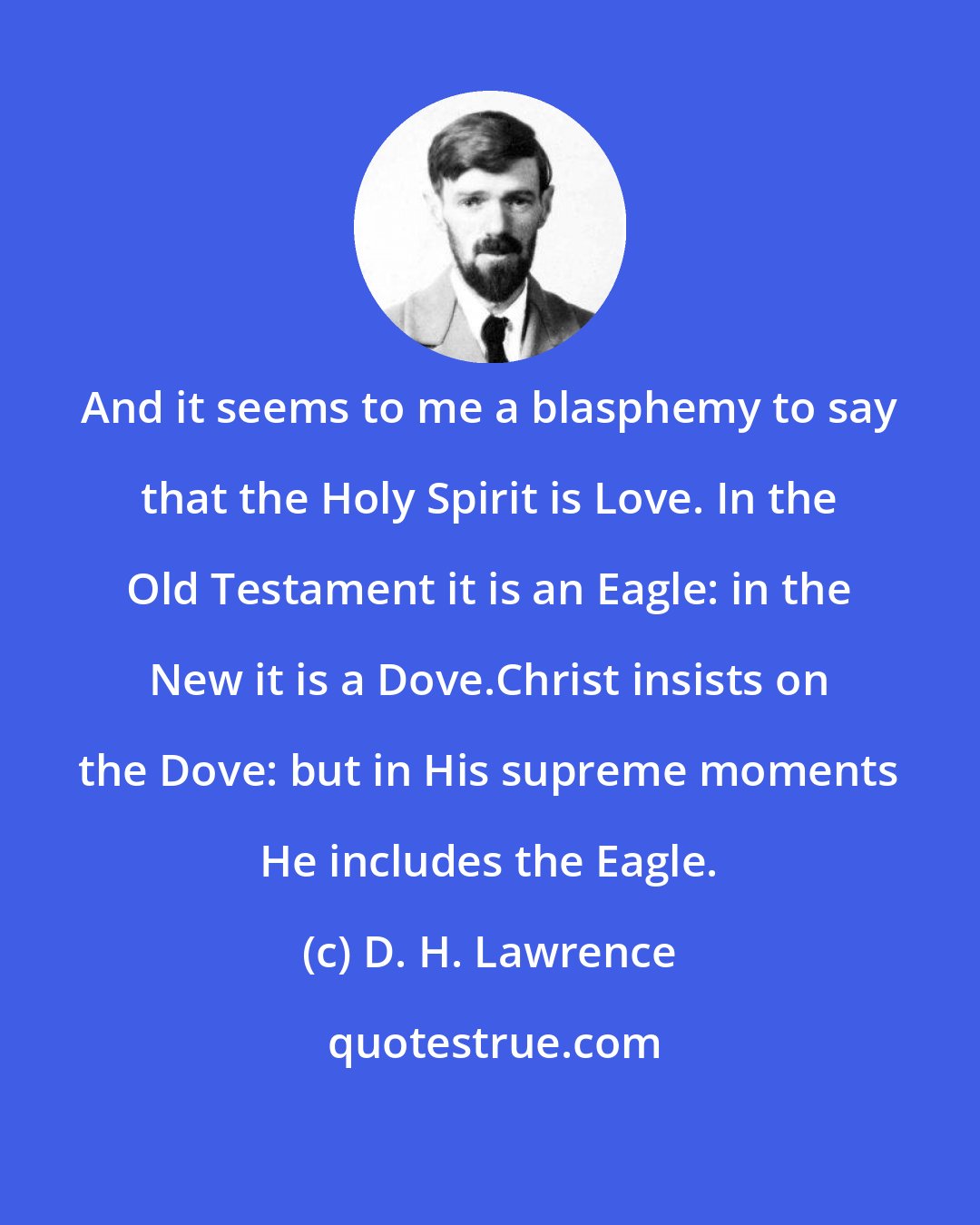 D. H. Lawrence: And it seems to me a blasphemy to say that the Holy Spirit is Love. In the Old Testament it is an Eagle: in the New it is a Dove.Christ insists on the Dove: but in His supreme moments He includes the Eagle.