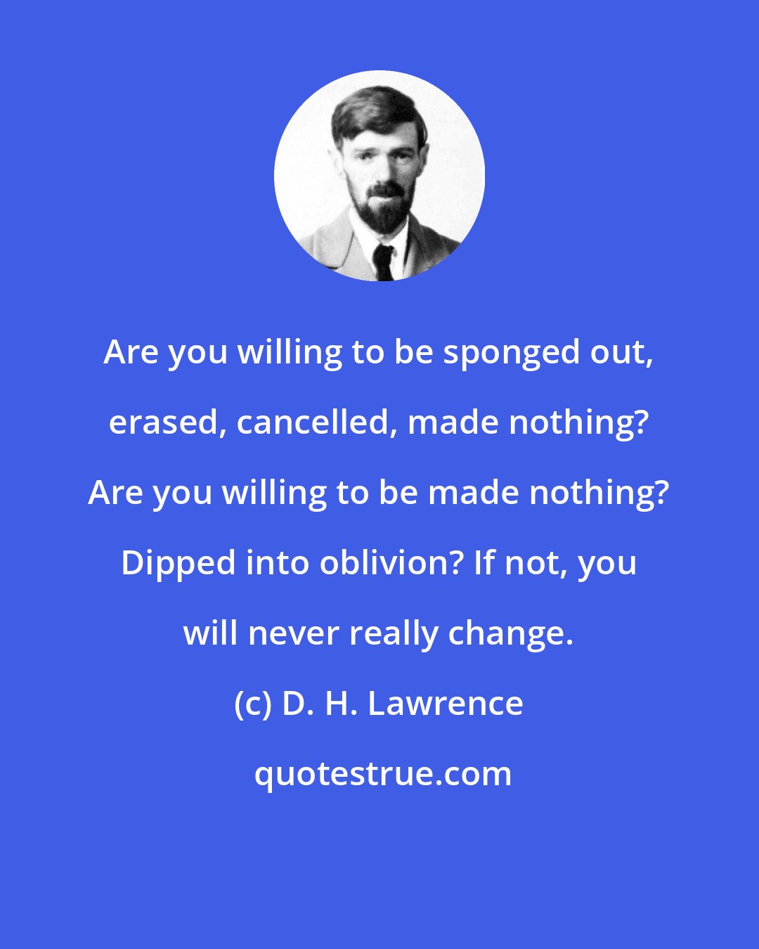 D. H. Lawrence: Are you willing to be sponged out, erased, cancelled, made nothing? Are you willing to be made nothing? Dipped into oblivion? If not, you will never really change.