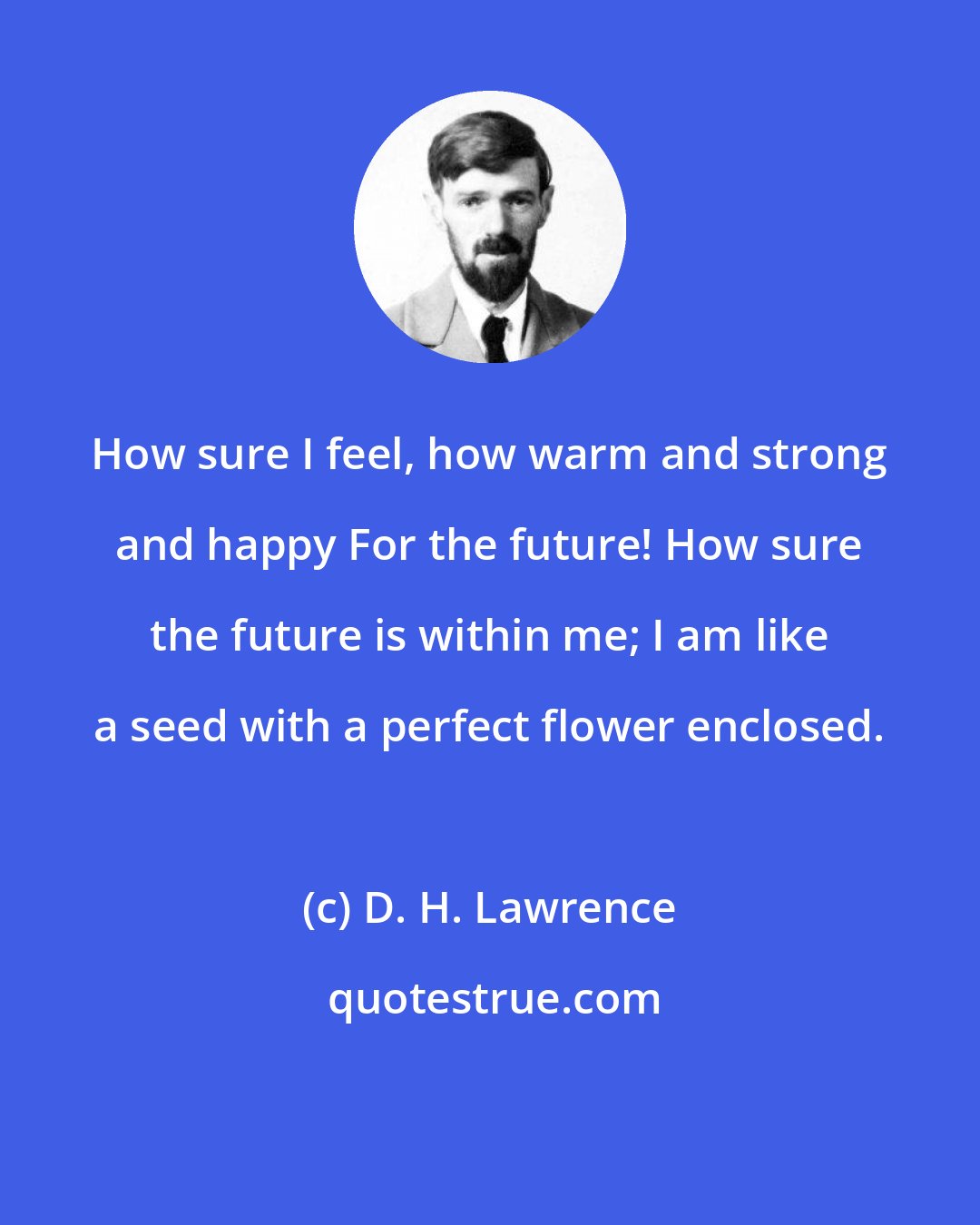 D. H. Lawrence: How sure I feel, how warm and strong and happy For the future! How sure the future is within me; I am like a seed with a perfect flower enclosed.