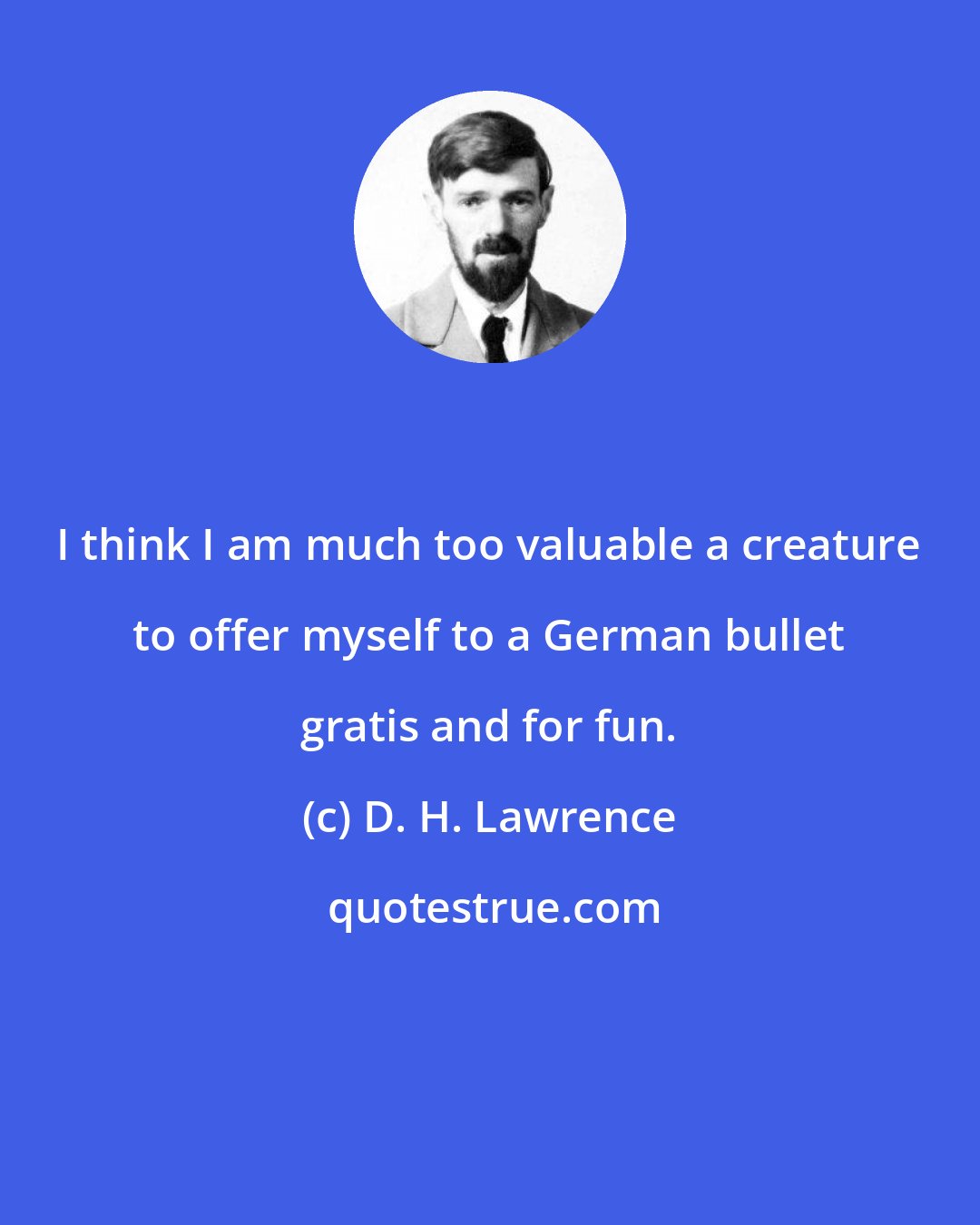 D. H. Lawrence: I think I am much too valuable a creature to offer myself to a German bullet gratis and for fun.