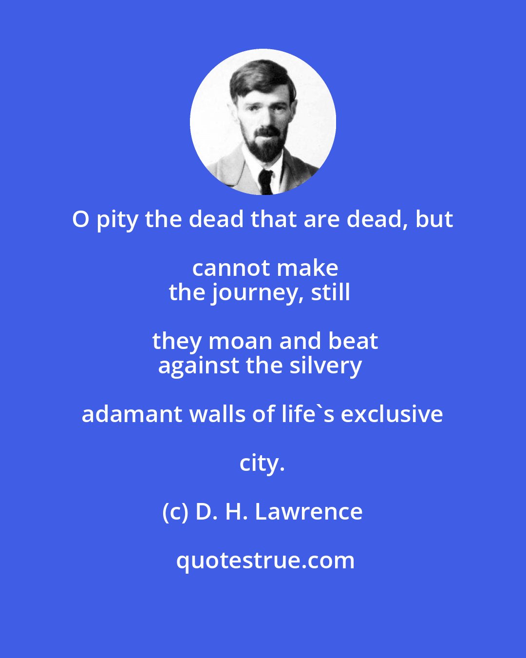 D. H. Lawrence: O pity the dead that are dead, but cannot make
the journey, still they moan and beat
against the silvery adamant walls of life's exclusive city.