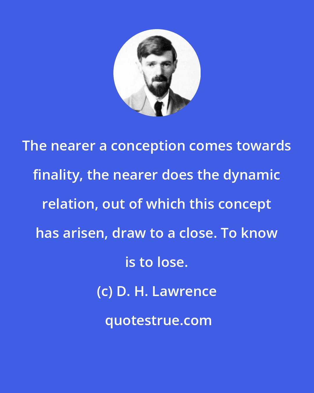 D. H. Lawrence: The nearer a conception comes towards finality, the nearer does the dynamic relation, out of which this concept has arisen, draw to a close. To know is to lose.