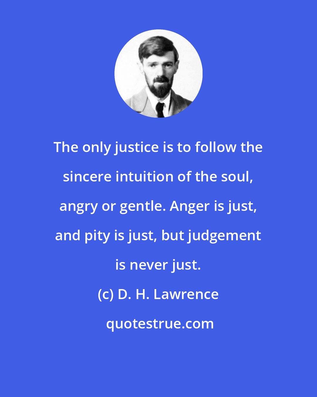 D. H. Lawrence: The only justice is to follow the sincere intuition of the soul, angry or gentle. Anger is just, and pity is just, but judgement is never just.