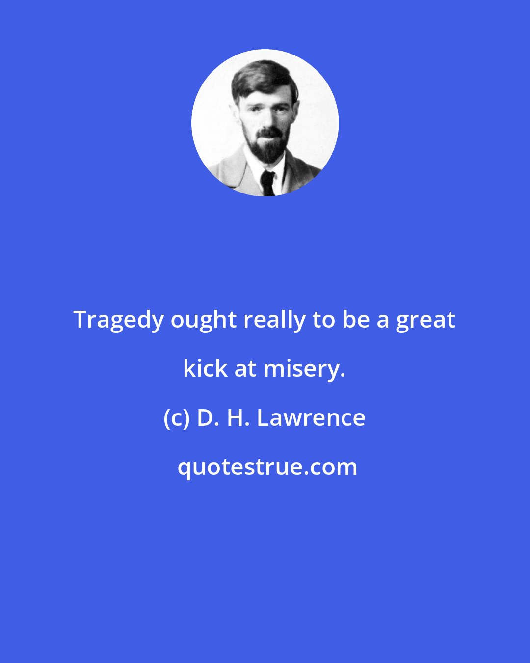 D. H. Lawrence: Tragedy ought really to be a great kick at misery.