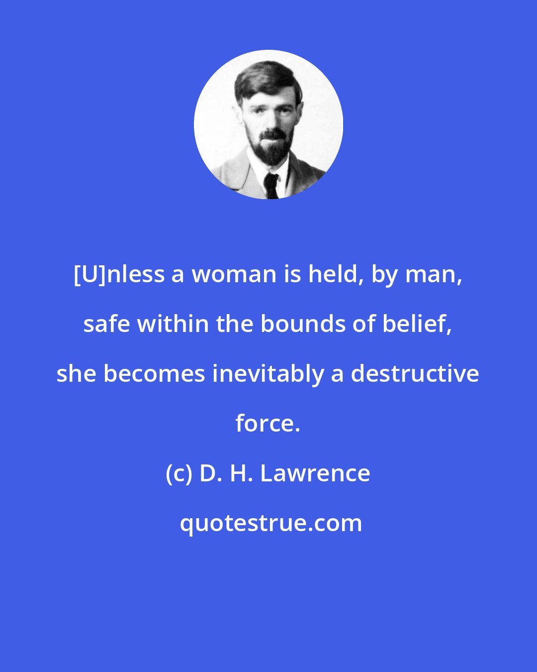 D. H. Lawrence: [U]nless a woman is held, by man, safe within the bounds of belief, she becomes inevitably a destructive force.