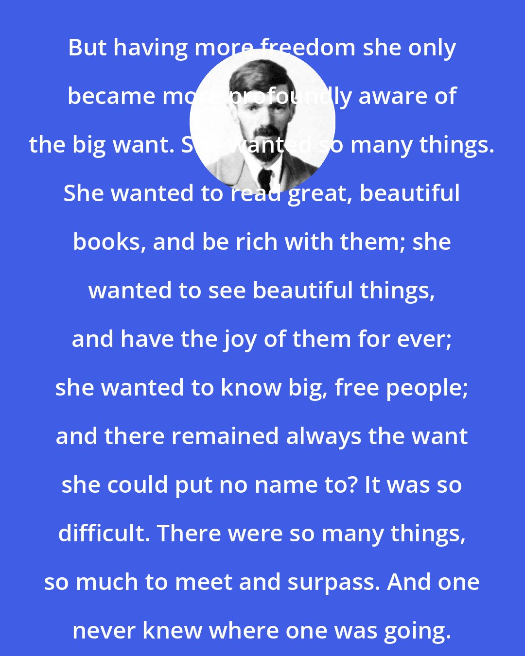 D. H. Lawrence: But having more freedom she only became more profoundly aware of the big want. She wanted so many things. She wanted to read great, beautiful books, and be rich with them; she wanted to see beautiful things, and have the joy of them for ever; she wanted to know big, free people; and there remained always the want she could put no name to? It was so difficult. There were so many things, so much to meet and surpass. And one never knew where one was going.