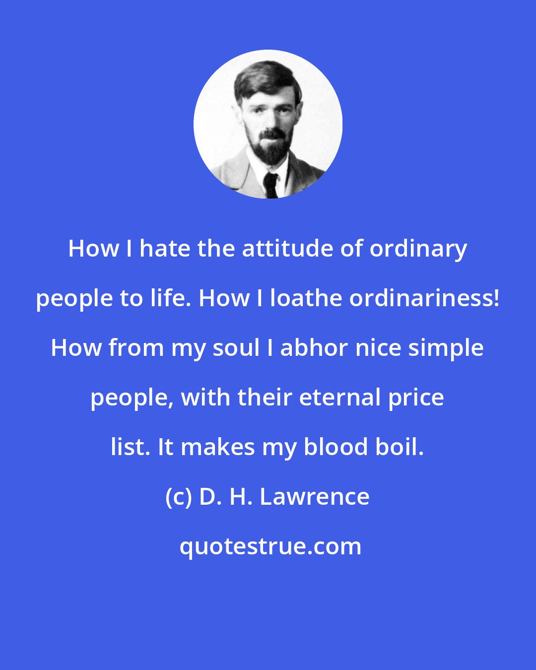 D. H. Lawrence: How I hate the attitude of ordinary people to life. How I loathe ordinariness! How from my soul I abhor nice simple people, with their eternal price list. It makes my blood boil.