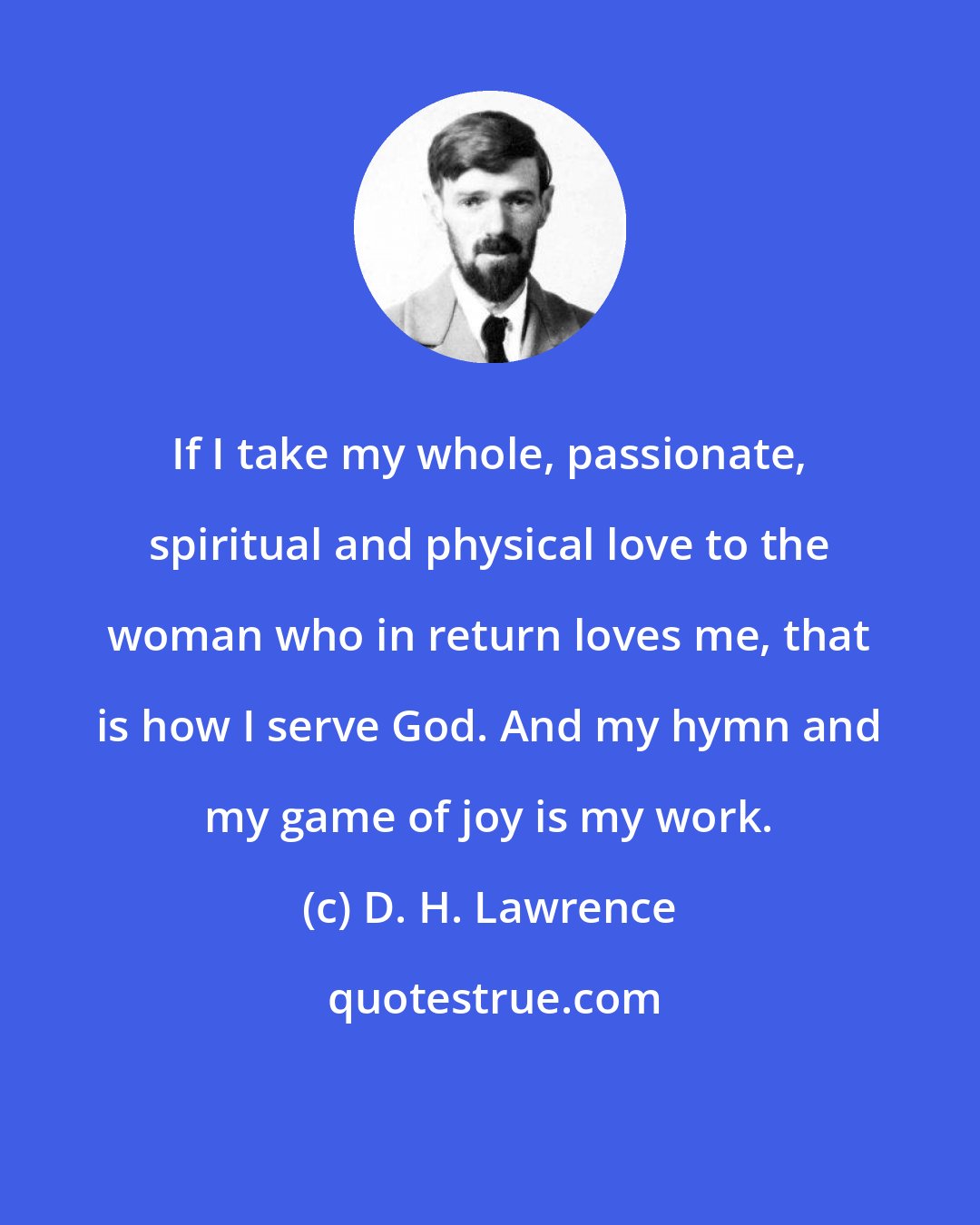 D. H. Lawrence: If I take my whole, passionate, spiritual and physical love to the woman who in return loves me, that is how I serve God. And my hymn and my game of joy is my work.